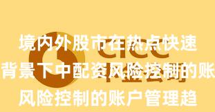 境内外股市在热点快速轮动时期背景下中配资风险控制的账户管理趋