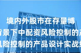 境内外股市在存量博弈格局背景下中配资风险控制的产品设计实战经
